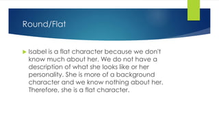 Round/Flat
 Isabel is a flat character because we don't
know much about her. We do not have a
description of what she looks like or her
personality. She is more of a background
character and we know nothing about her.
Therefore, she is a flat character.
 