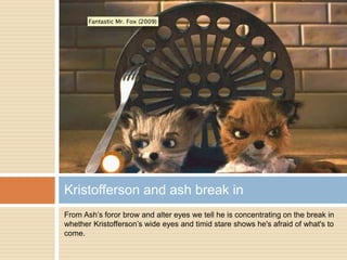 From Ash’s foror brow and alter eyes we tell he is concentrating on the break in
whether Kristofferson’s wide eyes and timid stare shows he's afraid of what's to
come.
Kristofferson and ash break in
 
