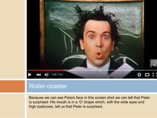 Because we can see Peters face in this screen shot we can tell that Peter
is surprised. His mouth is in a ‘O’ shape which, with the wide eyes and
high eyebrows, tell us that Peter is surprised.
Roller-coaster
 