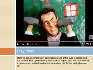 Here we can see Peter is in pain because one of his eyes is closed and
the other is wide open showing his shock on impact also that his mouth in
a grimace and teeth closed which shows how painful the sledgehammer
is.
Clay Peter
 