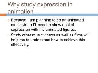 Why study expression in
animation
 Because I am planning to do an animated
music video I’ll need to show a lot of
expression with my animated figures.
 Study other music videos as well as films will
help me to understand how to achieve this
effectively.
 
