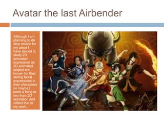 Avatar the last Airbender
Although I am
planning to do
stop motion for
my piece I
have deiced to
study 2D
animated
expression as
2D animated
project are
known for their
strong facial
expressions in
their characters
so maybe I
learn a thing or
two from 2D
animation and
reflect that in
my work.
 