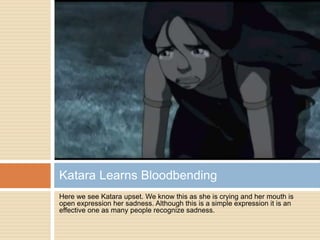 Here we see Katara upset. We know this as she is crying and her mouth is
open expression her sadness. Although this is a simple expression it is an
effective one as many people recognize sadness.
Katara Learns Bloodbending
 