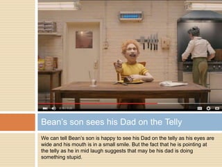 We can tell Bean’s son is happy to see his Dad on the telly as his eyes are
wide and his mouth is in a small smile. But the fact that he is pointing at
the telly as he in mid laugh suggests that may be his dad is doing
something stupid.
Bean’s son sees his Dad on the Telly
 