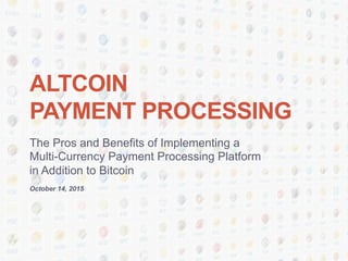 ALTCOIN
PAYMENT PROCESSING
The Pros and Benefits of Implementing a
Multi-Currency Payment Processing Platform
in Addition to Bitcoin
October 14, 2015
 