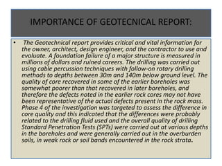 IMPORTANCE OF GEOTECNICAL REPORT:
• The Geotechnical report provides critical and vital information for
the owner, architect, design engineer, and the contractor to use and
evaluate. A foundation failure of a major structure is measured in
millions of dollars and ruined careers. The drilling was carried out
using cable percussion techniques with follow-on rotary drilling
methods to depths between 30m and 140m below ground level. The
quality of core recovered in some of the earlier boreholes was
somewhat poorer than that recovered in later boreholes, and
therefore the defects noted in the earlier rock cores may not have
been representative of the actual defects present in the rock mass.
Phase 4 of the investigation was targeted to assess the difference in
core quality and this indicated that the differences were probably
related to the drilling fluid used and the overall quality of drilling
Standard Penetration Tests (SPTs) were carried out at various depths
in the boreholes and were generally carried out in the overburden
soils, in weak rock or soil bands encountered in the rock strata.
 