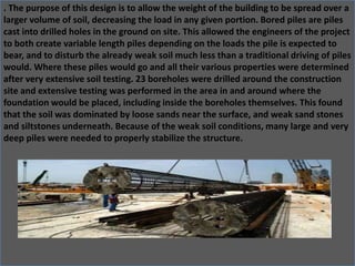 . The purpose of this design is to allow the weight of the building to be spread over a
larger volume of soil, decreasing the load in any given portion. Bored piles are piles
cast into drilled holes in the ground on site. This allowed the engineers of the project
to both create variable length piles depending on the loads the pile is expected to
bear, and to disturb the already weak soil much less than a traditional driving of piles
would. Where these piles would go and all their various properties were determined
after very extensive soil testing. 23 boreholes were drilled around the construction
site and extensive testing was performed in the area in and around where the
foundation would be placed, including inside the boreholes themselves. This found
that the soil was dominated by loose sands near the surface, and weak sand stones
and siltstones underneath. Because of the weak soil conditions, many large and very
deep piles were needed to properly stabilize the structure.
 