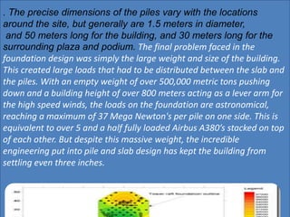 . The precise dimensions of the piles vary with the locations
around the site, but generally are 1.5 meters in diameter,
and 50 meters long for the building, and 30 meters long for the
surrounding plaza and podium. The final problem faced in the
foundation design was simply the large weight and size of the building.
This created large loads that had to be distributed between the slab and
the piles. With an empty weight of over 500,000 metric tons pushing
down and a building height of over 800 meters acting as a lever arm for
the high speed winds, the loads on the foundation are astronomical,
reaching a maximum of 37 Mega Newton's per pile on one side. This is
equivalent to over 5 and a half fully loaded Airbus A380’s stacked on top
of each other. But despite this massive weight, the incredible
engineering put into pile and slab design has kept the building from
settling even three inches.
 