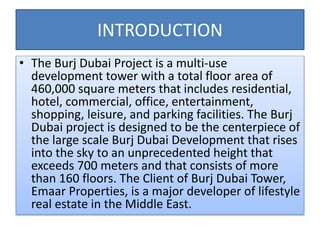 INTRODUCTION
• The Burj Dubai Project is a multi-use
development tower with a total floor area of
460,000 square meters that includes residential,
hotel, commercial, office, entertainment,
shopping, leisure, and parking facilities. The Burj
Dubai project is designed to be the centerpiece of
the large scale Burj Dubai Development that rises
into the sky to an unprecedented height that
exceeds 700 meters and that consists of more
than 160 floors. The Client of Burj Dubai Tower,
Emaar Properties, is a major developer of lifestyle
real estate in the Middle East.
 