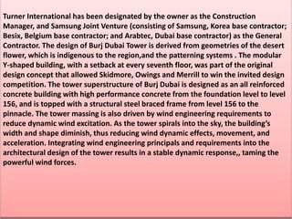 Turner International has been designated by the owner as the Construction
Manager, and Samsung Joint Venture (consisting of Samsung, Korea base contractor;
Besix, Belgium base contractor; and Arabtec, Dubai base contractor) as the General
Contractor. The design of Burj Dubai Tower is derived from geometries of the desert
flower, which is indigenous to the region,and the patterning systems . The modular
Y-shaped building, with a setback at every seventh floor, was part of the original
design concept that allowed Skidmore, Owings and Merrill to win the invited design
competition. The tower superstructure of Burj Dubai is designed as an all reinforced
concrete building with high performance concrete from the foundation level to level
156, and is topped with a structural steel braced frame from level 156 to the
pinnacle. The tower massing is also driven by wind engineering requirements to
reduce dynamic wind excitation. As the tower spirals into the sky, the building’s
width and shape diminish, thus reducing wind dynamic effects, movement, and
acceleration. Integrating wind engineering principals and requirements into the
architectural design of the tower results in a stable dynamic response,, taming the
powerful wind forces.
 