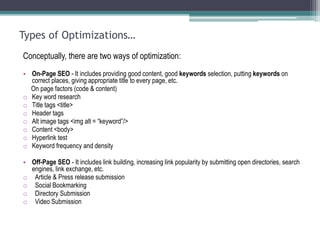 Types of Optimizations…
Conceptually, there are two ways of optimization:
• On-Page SEO - It includes providing good content, good keywords selection, putting keywords on
correct places, giving appropriate title to every page, etc.
On page factors (code & content)
o Key word research
o Title tags <title>
o Header tags
o Alt image tags <img alt = “keyword”/>
o Content <body>
o Hyperlink test
o Keyword frequency and density
• Off-Page SEO - It includes link building, increasing link popularity by submitting open directories, search
engines, link exchange, etc.
o Article & Press release submission
o Social Bookmarking
o Directory Submission
o Video Submission
 
