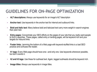 GUIDELINES FOR ON-PAGE OPTIMIZATION
• ALT descriptions: Always use keywords for an image’s ALT description
• Anchor text: Use keywords in the anchor text for internal and outbound links.
• Bold and italic text: Many believe bold and italicized text carry more weight in search engines
than plain text.
• Entry pages: Concentrate your SEO efforts on the pages of your site that you really want people
to find in searches. These pages, called entry or landing pages, will be keyword rich and your
targets for inbound links.
• Footer links: Jamming the bottom of a Web page with keyword-stuffed links is a bad SEO
practice and confuses the reader.
• h1 tags: Every Web page should have one—and only one. Use keywords whenever possible,
but don’t overdo it.
• h2 and h3 tags: Use these for subhead text. Again, tagged subheads should be keyword rich.
• Image titles: Always use keywords in image titles.
 