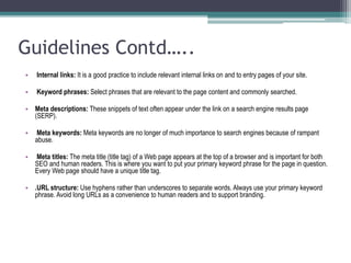 Guidelines Contd…..
• Internal links: It is a good practice to include relevant internal links on and to entry pages of your site.
• Keyword phrases: Select phrases that are relevant to the page content and commonly searched.
• Meta descriptions: These snippets of text often appear under the link on a search engine results page
(SERP).
• Meta keywords: Meta keywords are no longer of much importance to search engines because of rampant
abuse.
• Meta titles: The meta title (title tag) of a Web page appears at the top of a browser and is important for both
SEO and human readers. This is where you want to put your primary keyword phrase for the page in question.
Every Web page should have a unique title tag.
• .URL structure: Use hyphens rather than underscores to separate words. Always use your primary keyword
phrase. Avoid long URLs as a convenience to human readers and to support branding.
 