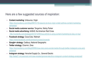 Here are a few suggested sources of inspiration:
• Content marketing: Unbounce, Virgin
https://econsultancy.com/blog/65619-18-reasons-to-love-virgin-s-blah-airlines-content-marketing-
campaign/
• Social media customer service: Tangerine, Warby Parker
• Social media advertising: AirBnB, the American Red Cross
http://contently.com/strategist/2014/12/05/how-airbnb-is-using-content-marketing-to-stay-on-top/
• Facebook strategy: Coca-Cola, Walmart
https://www.facebook.com/business/success/cocacola
• Google+ strategy: Cadbury, National Geographic
• Twitter strategy: Charmin, Oreo
https://econsultancy.com/blog/63908-how-oreo-owns-social-media-through-twitter-instagram-vine-and-
pinterest/
• Instagram strategy: Herschel Supply Co., General Electric
http://beta21.circussocial.com/case-studies/general-electrics-instagram-content-strategy-analyzed/
 