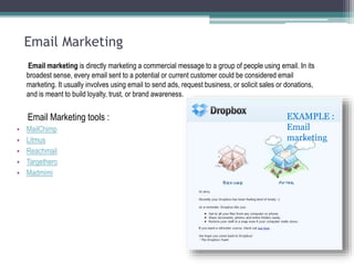 Email Marketing
Email marketing is directly marketing a commercial message to a group of people using email. In its
broadest sense, every email sent to a potential or current customer could be considered email
marketing. It usually involves using email to send ads, request business, or solicit sales or donations,
and is meant to build loyalty, trust, or brand awareness.
Email Marketing tools :
• MailChimp
• Litmus
• Reachmail
• Targethero
• Madmimi
EXAMPLE :
Email
marketing
 