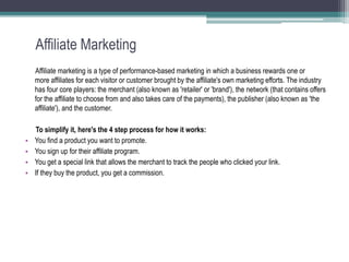 Affiliate Marketing
Affiliate marketing is a type of performance-based marketing in which a business rewards one or
more affiliates for each visitor or customer brought by the affiliate's own marketing efforts. The industry
has four core players: the merchant (also known as 'retailer' or 'brand'), the network (that contains offers
for the affiliate to choose from and also takes care of the payments), the publisher (also known as 'the
affiliate'), and the customer.
To simplify it, here's the 4 step process for how it works:
• You find a product you want to promote.
• You sign up for their affiliate program.
• You get a special link that allows the merchant to track the people who clicked your link.
• If they buy the product, you get a commission.
 