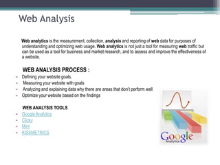 Web Analysis
Web analytics is the measurement, collection, analysis and reporting of web data for purposes of
understanding and optimizing web usage. Web analytics is not just a tool for measuring web traffic but
can be used as a tool for business and market research, and to assess and improve the effectiveness of
a website.
WEB ANALYSIS PROCESS :
• Defining your website goals.
• Measuring your website with goals
• Analyzing and explaining data why there are areas that don’t perform well
• Optimize your website based on the findings
WEB ANALYSIS TOOLS
• Google Analytics
• Clicky
• Mint
• KISSMETRICS
 