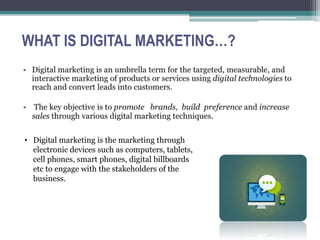 WHAT IS DIGITAL MARKETING…?
• Digital marketing is the marketing through
….electronic devices such as computers, tablets,
….cell phones, smart phones, digital billboards
….etc to engage with the stakeholders of the
….business.
 