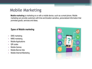 Mobile Marketing
Mobile marketing is marketing on or with a mobile device, such as a smart phone. Mobile
marketing can provide customers with time and location sensitive, personalized information that
promotes goods, services and ideas.
Types of Mobile marketing
• SMS marketing
• MMS marketing
• Mobile Applications
• QR codes
• Mobile Games
• Mobile Banner Ads
• Mobile Internet Marketing
 