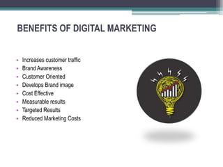 BENEFITS OF DIGITAL MARKETING
• Increases customer traffic
• Brand Awareness
• Customer Oriented
• Develops Brand image
• Cost Effective
• Measurable results
• Targeted Results
• Reduced Marketing Costs
 