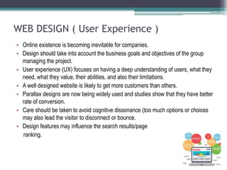 WEB DESIGN ( User Experience )
• Online existence is becoming inevitable for companies.
• Design should take into account the business goals and objectives of the group
managing the project.
• User experience (UX) focuses on having a deep understanding of users, what they
need, what they value, their abilities, and also their limitations.
• A well designed website is likely to get more customers than others.
• Parallax designs are now being widely used and studies show that they have better
rate of conversion.
• Care should be taken to avoid cognitive dissonance (too much options or choices
may also lead the visitor to disconnect or bounce.
• Design features may influence the search results/page
ranking.
 