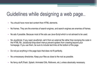 Guidelines while designing a web page..
• You should have more text content than HTML elements.
• No frames. They are the enemies of search engines, and search engines are enemies of frames.
• No ads if possible. Because most of the ads use Java-Script which is not advised to be used.
• No JavaScript. If you need JavaScript, call it from an external file rather than dumping the code in
the HTML file. JavaScript drop-down menus prevent spiders from crawling beyond your
homepage. If you use them, be sure to include text links at the bottom of the page.
• Do not put anything in the page topic that does not fit perfectly.
• No unnecessary directories. Keep your files as close to the root as possible.
• No fancy stuff (Flash, Splash, Animated Gifs, Rollovers, etc.) unless absolutely necessary.
 