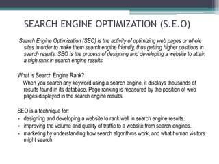 SEARCH ENGINE OPTIMIZATION (S.E.O)
Search Engine Optimization (SEO) is the activity of optimizing web pages or whole
sites in order to make them search engine friendly, thus getting higher positions in
search results. SEO is the process of designing and developing a website to attain
a high rank in search engine results.
What is Search Engine Rank?
When you search any keyword using a search engine, it displays thousands of
results found in its database. Page ranking is measured by the position of web
pages displayed in the search engine results.
SEO is a technique for:
• designing and developing a website to rank well in search engine results.
• improving the volume and quality of traffic to a website from search engines.
• marketing by understanding how search algorithms work, and what human visitors
might search.
 