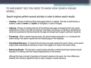 TO IMPLEMENT SEO YOU NEED TO KNOW HOW SEARCH ENGINE
WORKS…
Search engines perform several activities in order to deliver search results.
• Crawling - Process of fetching all the web pages linked to a website. This task is performed by a
software, called a crawler or a spider (or Googlebot, in case of Google).
• Indexing - Process of creating index for all the fetched web pages and keeping them into a giant
database from where it can later be retrieved. Essentially, the process of indexing is identifying the
words and expressions that best describe the page and assigning the page to particular keywords.
• Processing - When a search request comes, the search engine processes it, i.e. it compares the
search string in the search request with the indexed pages in the database.
• Calculating Relevancy - It is likely that more than one page contains the search string, so the search
engine starts calculating the relevancy of each of the pages in its index to the search string.
• Retrieving Results - The last step in search engine activities is retrieving the best matched results.
Basically, it is nothing more than simply displaying them in the browser.
Although the basic principle of operation of all search engines is the same, the minor differences
between their relevancy algorithms lead to major changes in results relevancy.
 