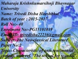 Maharaja Krishnkumarsihnji Bhavnagar
University
Name: Trivedi Disha Hiteshbhai
Batch of year : 2015-2017
Roll No:- 40
Enrolment No:-PG15101039
Email ID: trivedisha22236@gmail.com
Subject: The Neo-classical Literature
Paper No:2
Topic: Characteristic of anti-sentimental
comedy, with ref. ‘The school for scandal’.
 