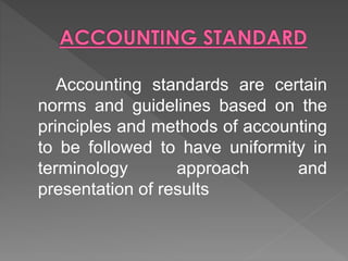 Accounting standards are certain
norms and guidelines based on the
principles and methods of accounting
to be followed to have uniformity in
terminology approach and
presentation of results
 