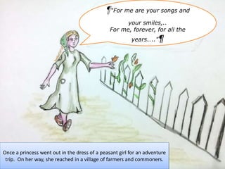 Once a princess went out in the dress of a peasant girl for an adventure
trip. On her way, she reached in a village of farmers and commoners.
¶“For me are your songs and
your smiles,..
For me, forever, for all the
years…..”¶
 
