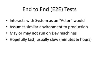 End to End (E2E) Tests
• Interacts with System as an “Actor” would
• Assumes similar environment to production
• May or may not run on Dev machines
• Hopefully fast, usually slow (minutes & hours)
 