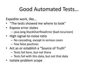 Good Automated Tests…
Expedite work, like…
• “The tests showed me where to look”
• Expose error states
– java.lang.StackOverflowError (bad recursion)
• High signal-to-noise ratio
– No cascading, except in serious cases
– Few false positives
• Act as or establish a “Source of Truth”
– Tests fail here, but not there
– Tests fail with this data, but not that data
• Isolate problem scope
 