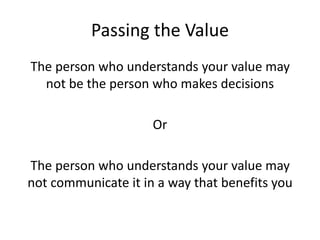 Passing the Value
The person who understands your value may
not be the person who makes decisions
Or
The person who understands your value may
not communicate it in a way that benefits you
 