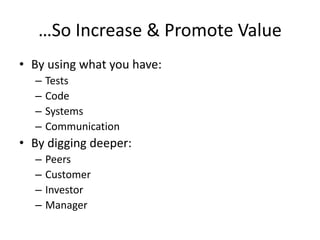 …So Increase & Promote Value
• By using what you have:
– Tests
– Code
– Systems
– Communication
• By digging deeper:
– Peers
– Customer
– Investor
– Manager
 