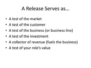 A Release Serves as…
• A test of the market
• A test of the customer
• A test of the business (or business line)
• A test of the investment
• A collector of revenue (fuels the business)
• A test of your role’s value
 