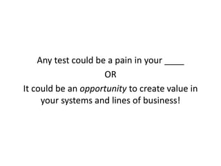 Any test could be a pain in your ____
OR
It could be an opportunity to create value in
your systems and lines of business!
 