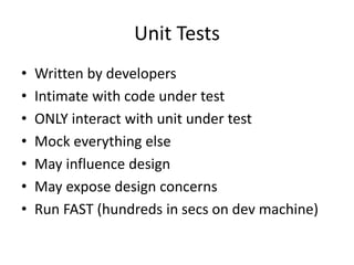Unit Tests
• Written by developers
• Intimate with code under test
• ONLY interact with unit under test
• Mock everything else
• May influence design
• May expose design concerns
• Run FAST (hundreds in secs on dev machine)
 