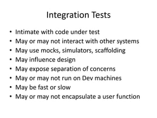 Integration Tests
• Intimate with code under test
• May or may not interact with other systems
• May use mocks, simulators, scaffolding
• May influence design
• May expose separation of concerns
• May or may not run on Dev machines
• May be fast or slow
• May or may not encapsulate a user function
 