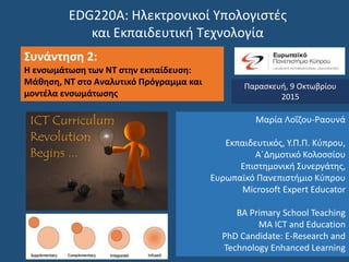 EDG220Α: Ηλεκτρονικοί Υπολογιστές
και Εκπαιδευτική Τεχνολογία
Συνάντηση 2:
Η ενσωμάτωση των ΝΤ στην εκπαίδευση:
Μάθηση, ΝΤ στο Αναλυτικό Πρόγραμμα και
μοντέλα ενσωμάτωσης
Παρασκευή, 9 Οκτωβρίου
2015
Μαρία Λοΐζου-Ραουνά
Εκπαιδευτικός, Υ.Π.Π. Κύπρου,
Α΄Δημοτικό Κολοσσίου
Επιστημονική Συνεργάτης,
Ευρωπαϊκό Πανεπιστήμιο Κύπρου
Microsoft Expert Educator
BA Primary School Teaching
MA ICT and Education
PhD Candidate: E-Research and
Technology Enhanced Learning
 