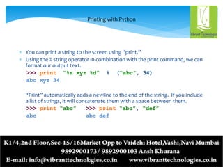 Printing with Python
 You can print a string to the screen using “print.”
 Using the % string operator in combination with the print command, we can
format our output text.
>>> print “%s xyz %d” % (“abc”, 34)
abc xyz 34
“Print” automatically adds a newline to the end of the string. If you include
a list of strings, it will concatenate them with a space between them.
>>> print “abc” >>> print “abc”, “def”
abc abc def
 