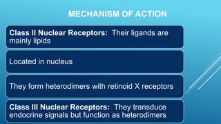 MECHANISM OF ACTION
Class II Nuclear Receptors: Their ligands are
mainly lipids
Located in nucleus
They form heterodimers with retinoid X receptors
Class III Nuclear Receptors: They transduce
endocrine signals but function as heterodimers
 