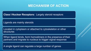 MECHANISM OF ACTION
Class I Nuclear Receptors: Largely steroid receptors
Ligands are mainly steroids
Located in cytoplasm or attached to cytoskeleton or other
structures
When ligand binds, form homodimers in the presence of their
partners and migrate to nucleus to trigger signal response
A single ligand can regulate a large number of genes
 