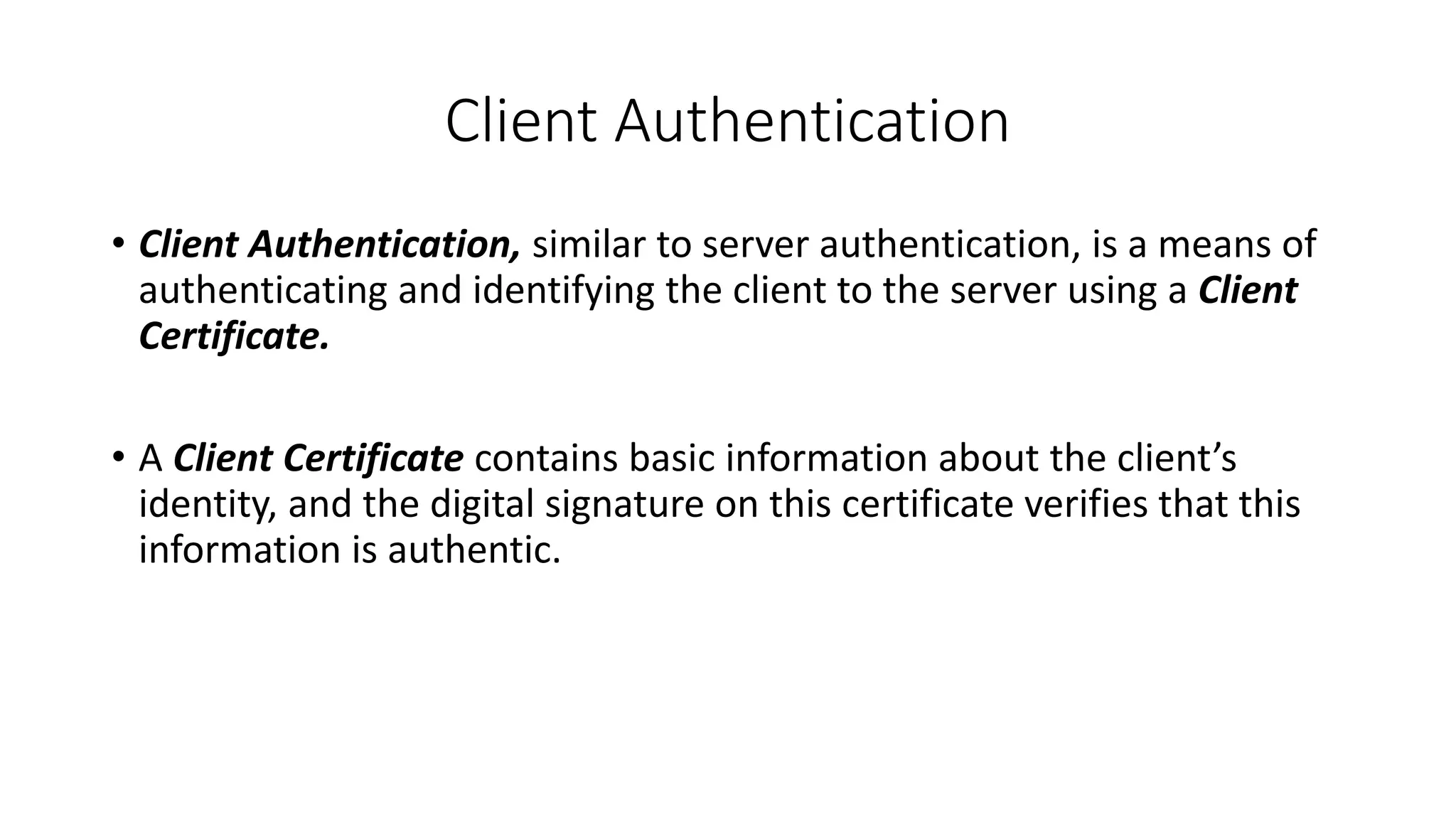 Client Authentication
• Client Authentication, similar to server authentication, is a means of
authenticating and identifying the client to the server using a Client
Certificate.
• A Client Certificate contains basic information about the client’s
identity, and the digital signature on this certificate verifies that this
information is authentic.
 