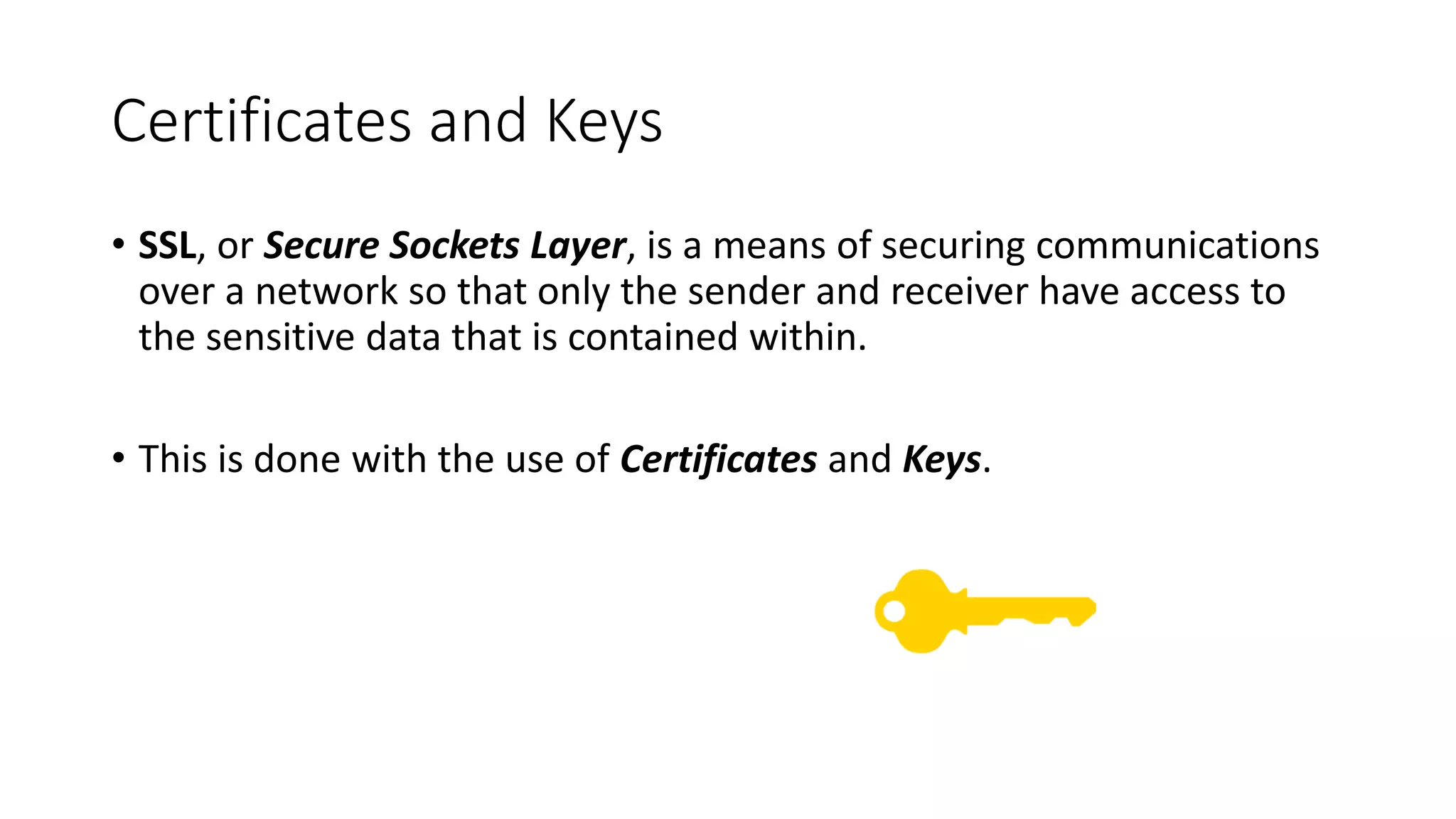 Certificates and Keys
• SSL, or Secure Sockets Layer, is a means of securing communications
over a network so that only the sender and receiver have access to
the sensitive data that is contained within.
• This is done with the use of Certificates and Keys.
 