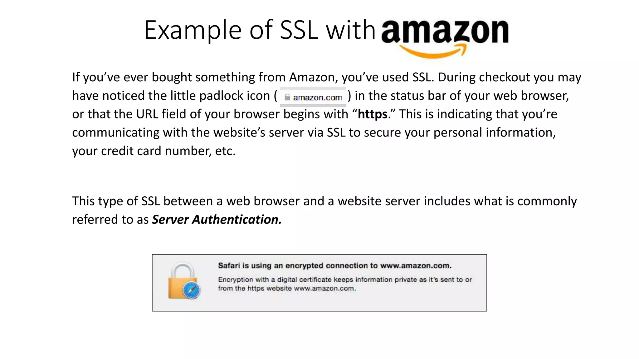 If you’ve ever bought something from Amazon, you’ve used SSL. During checkout you may
have noticed the little padlock icon ( ) in the status bar of your web browser,
or that the URL field of your browser begins with “https.” This is indicating that you’re
communicating with the website’s server via SSL to secure your personal information,
your credit card number, etc.
This type of SSL between a web browser and a website server includes what is commonly
referred to as Server Authentication.
Example of SSL with
 