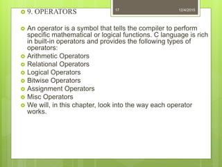  9. OPERATORS
 An operator is a symbol that tells the compiler to perform
specific mathematical or logical functions. C language is rich
in built-in operators and provides the following types of
operators:
 Arithmetic Operators
 Relational Operators
 Logical Operators
 Bitwise Operators
 Assignment Operators
 Misc Operators
 We will, in this chapter, look into the way each operator
works.
12/4/201517
 