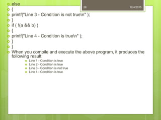  else
 {
 printf("Line 3 - Condition is not truen" );
 }
 if ( !(a && b) )
 {
 printf("Line 4 - Condition is truen" );
 }
 }
 When you compile and execute the above program, it produces the
following result:
 Line 1 - Condition is true
 Line 2 - Condition is true
 Line 3 - Condition is not true
 Line 4 - Condition is true
12/4/201528
 