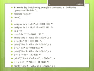  Example Try the following example to understand all the bitwise
operators available in C:
 #include <stdio.h>
 main()
{
 unsigned int a = 60; /* 60 = 0011 1100 */
 unsigned int b = 13; /* 13 = 0000 1101 */
 int c = 0;
 c = a & b; /* 12 = 0000 1100 */
 printf("Line 1 - Value of c is %dn", c );
 c = a | b; /* 61 = 0011 1101 */
 printf("Line 2 - Value of c is %dn", c );
 c = a ^ b; /* 49 = 0011 0001 */
 printf("Line 3 - Value of c is %dn", c );
 c = ~a; /*-61 = 1100 0011 */
 printf("Line 4 - Value of c is %dn", c );
 c = a << 2; /* 240 = 1111 0000 */
 printf("Line 5 - Value of c is %dn", c );
12/4/201531
 