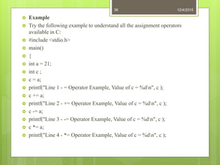  Example
 Try the following example to understand all the assignment operators
available in C:
 #include <stdio.h>
 main()
 {
 int a = 21;
 int c ;
 c = a;
 printf("Line 1 - = Operator Example, Value of c = %dn", c );
 c += a;
 printf("Line 2 - += Operator Example, Value of c = %dn", c );
 c -= a;
 printf("Line 3 - -= Operator Example, Value of c = %dn", c );
 c *= a;
 printf("Line 4 - *= Operator Example, Value of c = %dn", c );
12/4/201536
 